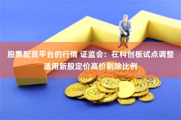 股票配资平台的行情 证监会：在科创板试点调整适用新股定价高价剔除比例