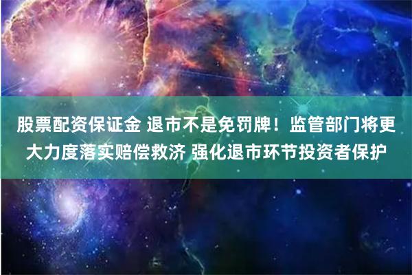 股票配资保证金 退市不是免罚牌！监管部门将更大力度落实赔偿救济 强化退市环节投资者保护