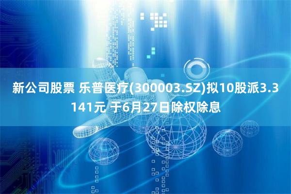 新公司股票 乐普医疗(300003.SZ)拟10股派3.3141元 于6月27日除权除息