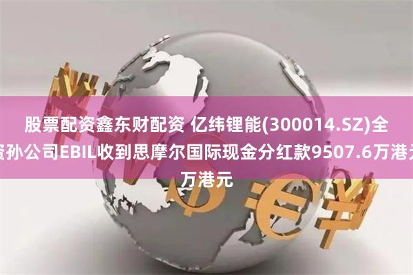 股票配资鑫东财配资 亿纬锂能(300014.SZ)全资孙公司EBIL收到思摩尔国际现金分红款9507.6万港元