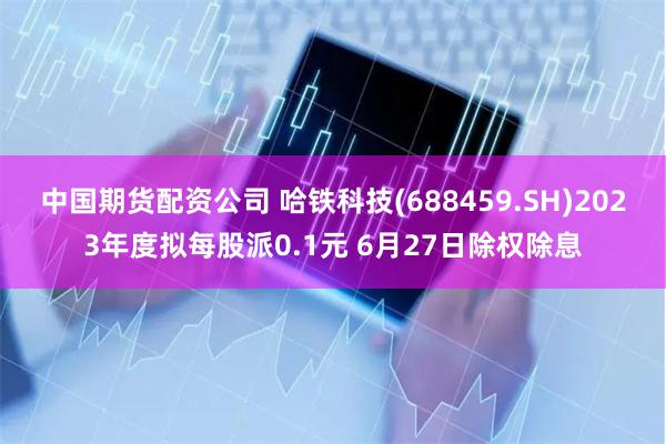 中国期货配资公司 哈铁科技(688459.SH)2023年度拟每股派0.1元 6月27日除权除息