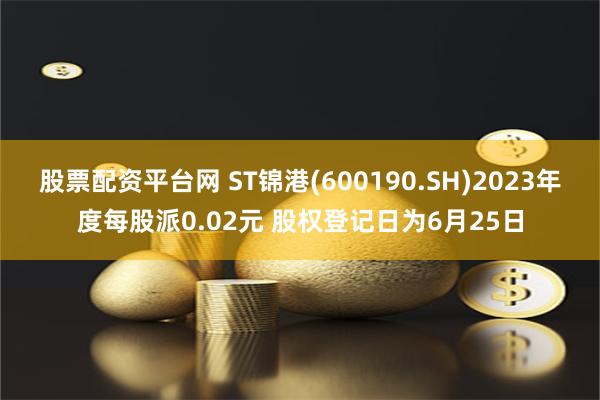 股票配资平台网 ST锦港(600190.SH)2023年度每股派0.02元 股权登记日为6月25日