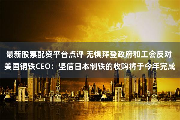 最新股票配资平台点评 无惧拜登政府和工会反对 美国钢铁CEO：坚信日本制铁的收购将于今年完成