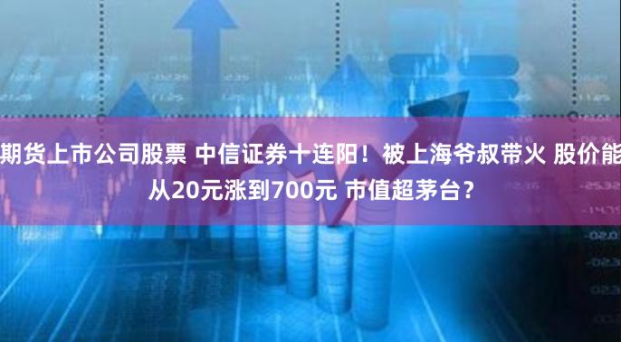 期货上市公司股票 中信证券十连阳！被上海爷叔带火 股价能从20元涨到700元 市值超茅台？