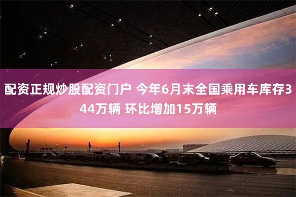 配资正规炒股配资门户 今年6月末全国乘用车库存344万辆 环比增加15万辆