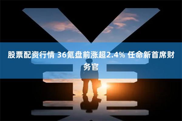 股票配资行情 36氪盘前涨超2.4% 任命新首席财务官