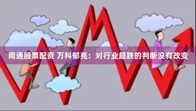 南通股票配资 万科郁亮：对行业超跌的判断没有改变