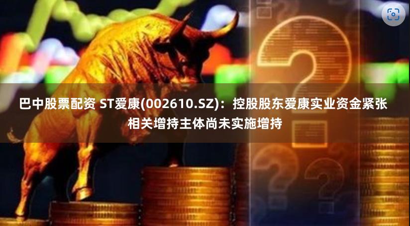 巴中股票配资 ST爱康(002610.SZ)：控股股东爱康实业资金紧张 相关增持主体尚未实施增持