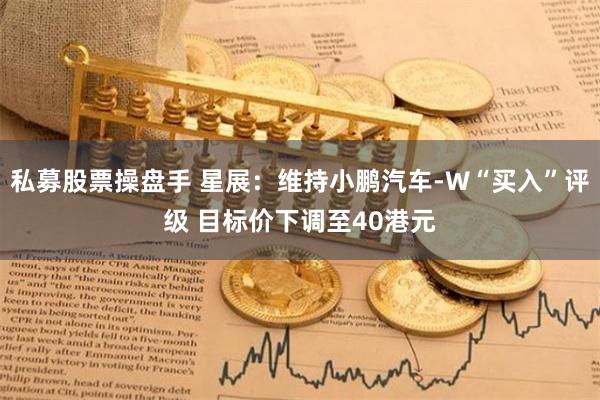 私募股票操盘手 星展：维持小鹏汽车-W“买入”评级 目标价下调至40港元