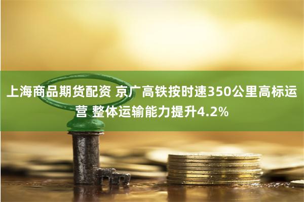 上海商品期货配资 京广高铁按时速350公里高标运营 整体运输能力提升4.2%