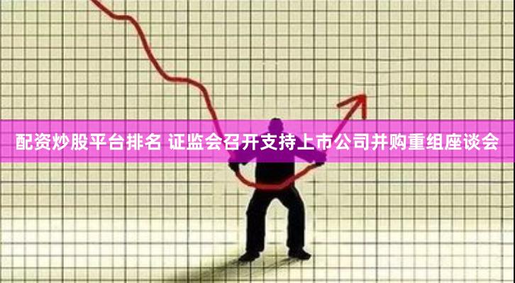 配资炒股平台排名 证监会召开支持上市公司并购重组座谈会