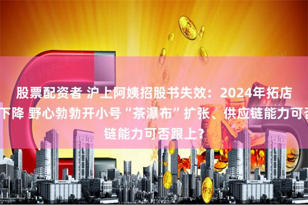 股票配资者 沪上阿姨招股书失效：2024年拓店速度或下降 野心勃勃开小号“茶瀑布”扩张、供应链能力可否跟上？