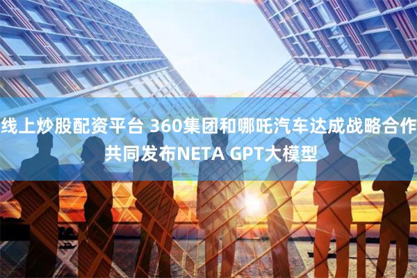 线上炒股配资平台 360集团和哪吒汽车达成战略合作 共同发布NETA GPT大模型