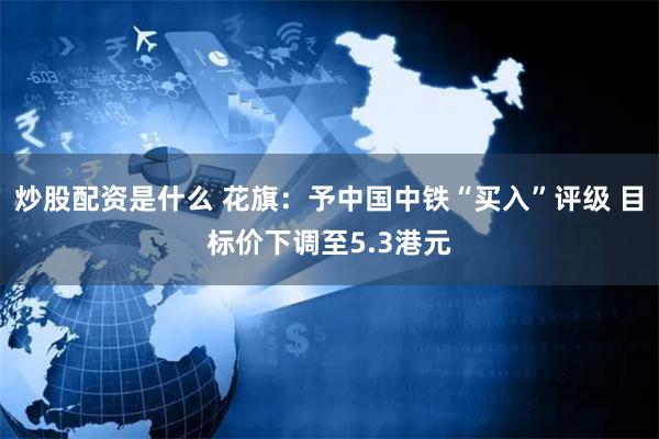 炒股配资是什么 花旗：予中国中铁“买入”评级 目标价下调至5.3港元