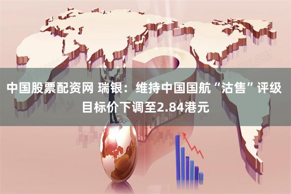 中国股票配资网 瑞银：维持中国国航“沽售”评级 目标价下调至2.84港元