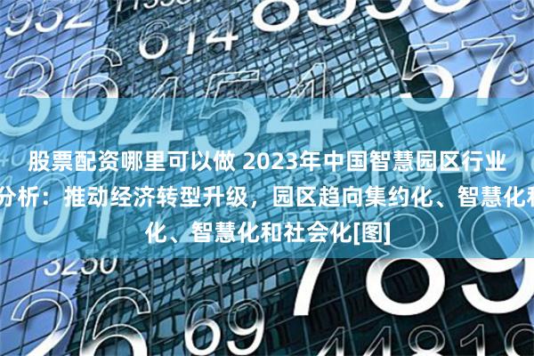 股票配资哪里可以做 2023年中国智慧园区行业现状及趋势分析：推动经济转型升级，园区趋向集约化、智慧化和社会化[图]