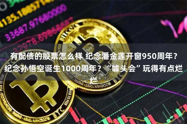 有配债的股票怎么样 纪念潘金莲开窗950周年？纪念孙悟空诞生1000周年？“噱头会”玩得有点烂