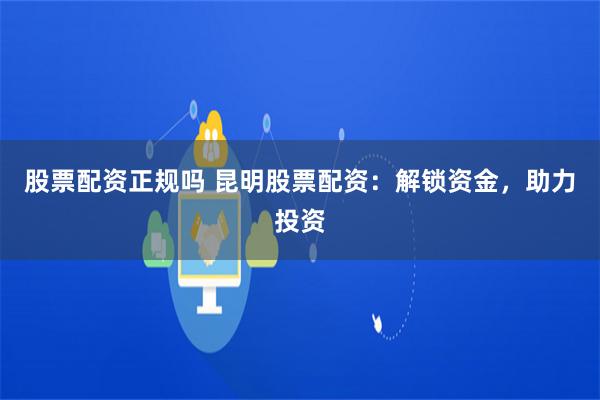 股票配资正规吗 昆明股票配资：解锁资金，助力投资